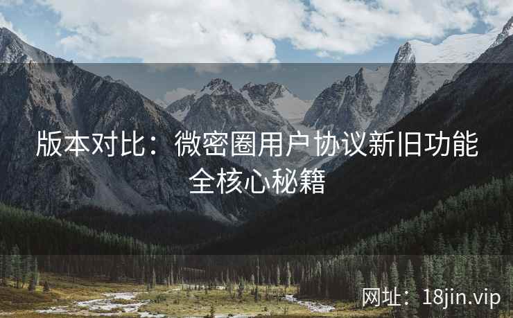 版本对比：微密圈用户协议新旧功能全核心秘籍