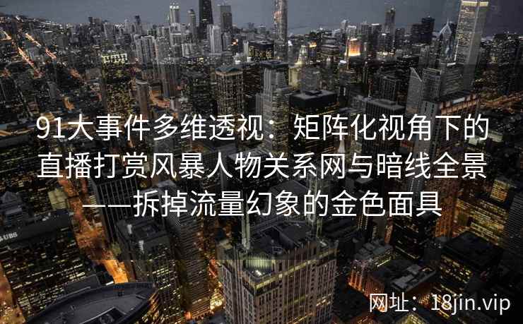 91大事件多维透视：矩阵化视角下的直播打赏风暴人物关系网与暗线全景——拆掉流量幻象的金色面具