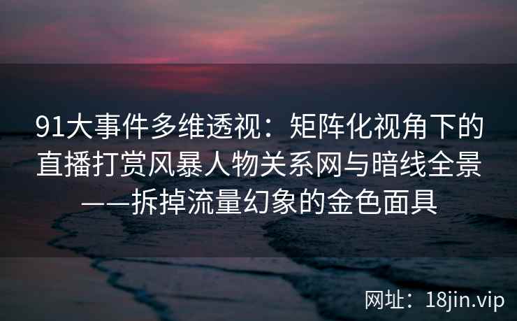 91大事件多维透视：矩阵化视角下的直播打赏风暴人物关系网与暗线全景——拆掉流量幻象的金色面具