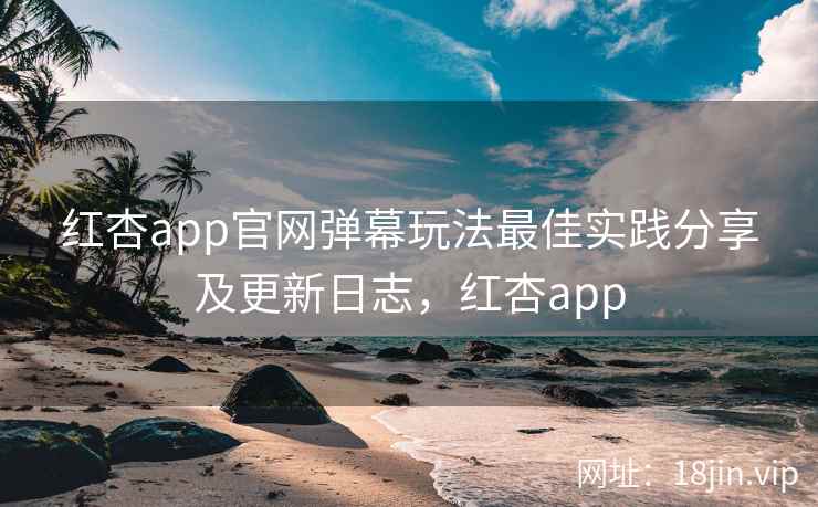 红杏app官网弹幕玩法最佳实践分享及更新日志，红杏app