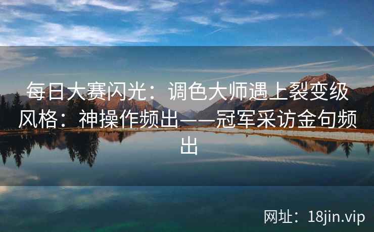 每日大赛闪光：调色大师遇上裂变级风格：神操作频出——冠军采访金句频出