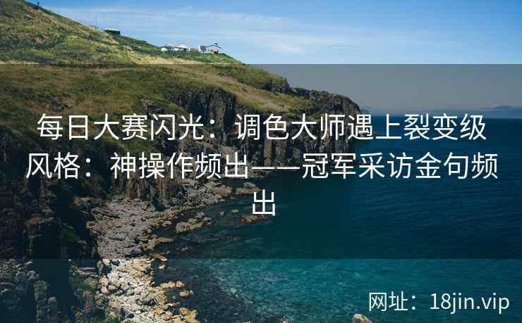 每日大赛闪光：调色大师遇上裂变级风格：神操作频出——冠军采访金句频出