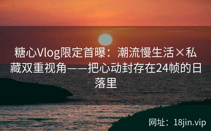 糖心Vlog限定首曝：潮流慢生活×私藏双重视角——把心动封存在24帧的日落里