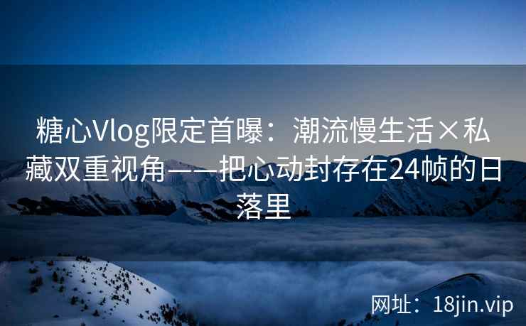 糖心Vlog限定首曝：潮流慢生活×私藏双重视角——把心动封存在24帧的日落里