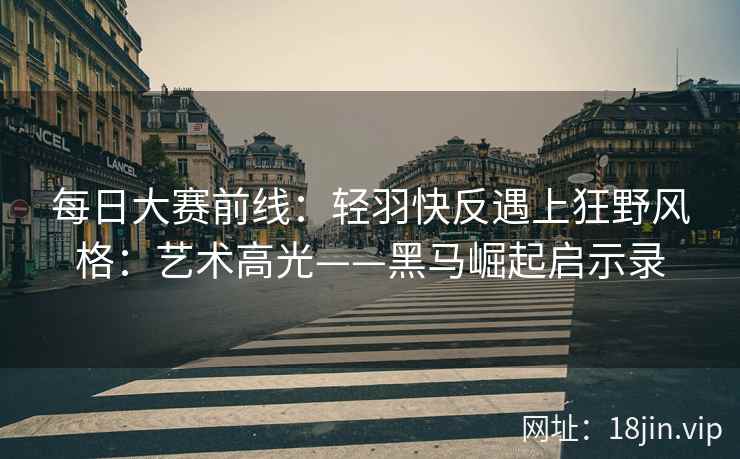 每日大赛前线：轻羽快反遇上狂野风格：艺术高光——黑马崛起启示录