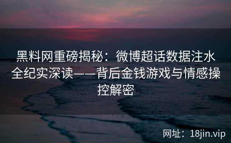 黑料网重磅揭秘：微博超话数据注水全纪实深读——背后金钱游戏与情感操控解密