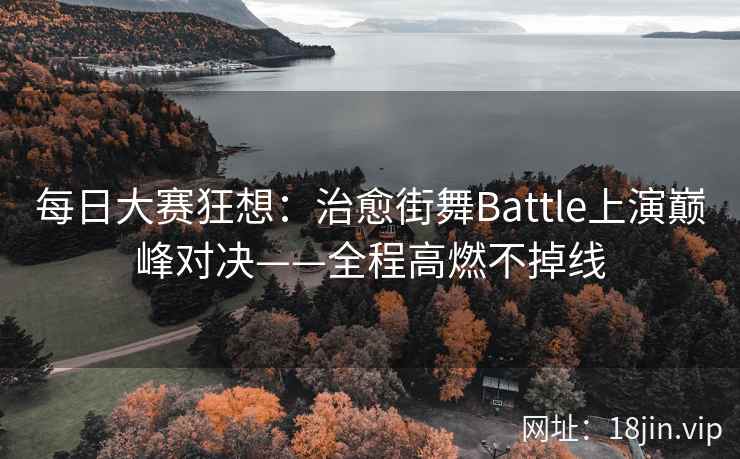 每日大赛狂想：治愈街舞Battle上演巅峰对决——全程高燃不掉线