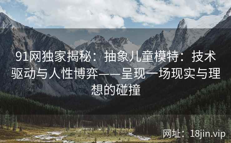 91网独家揭秘：抽象儿童模特：技术驱动与人性博弈——呈现一场现实与理想的碰撞