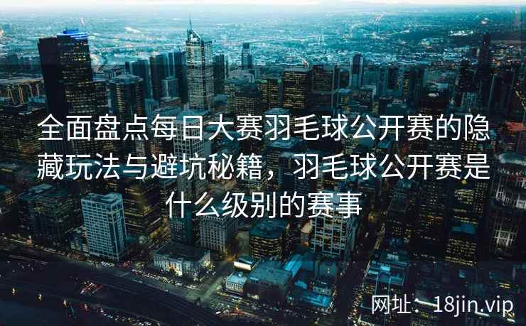 全面盘点每日大赛羽毛球公开赛的隐藏玩法与避坑秘籍，羽毛球公开赛是什么级别的赛事