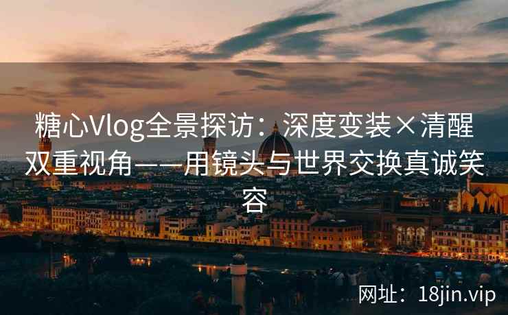 糖心Vlog全景探访：深度变装×清醒双重视角——用镜头与世界交换真诚笑容