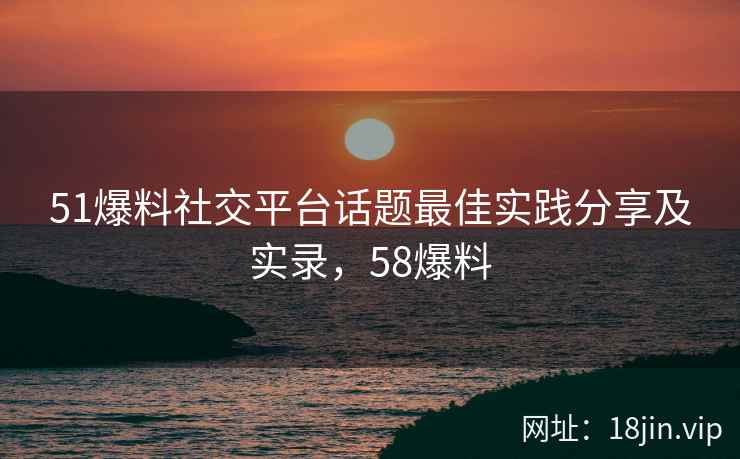 51爆料社交平台话题最佳实践分享及实录，58爆料