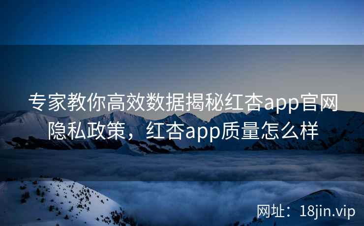 专家教你高效数据揭秘红杏app官网隐私政策，红杏app质量怎么样