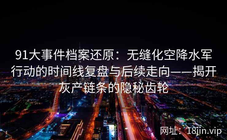 91大事件档案还原：无缝化空降水军行动的时间线复盘与后续走向——揭开灰产链条的隐秘齿轮