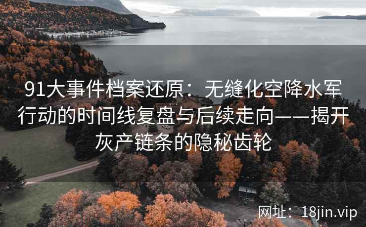 91大事件档案还原：无缝化空降水军行动的时间线复盘与后续走向——揭开灰产链条的隐秘齿轮
